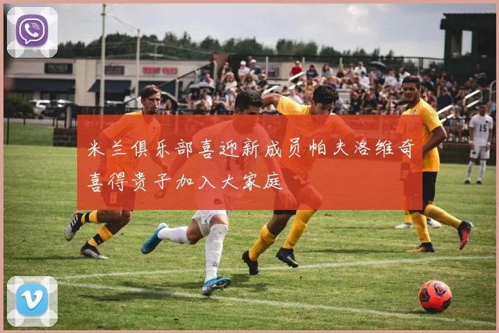 米兰俱乐部喜迎新成员帕夫洛维奇喜得贵子加入大家庭