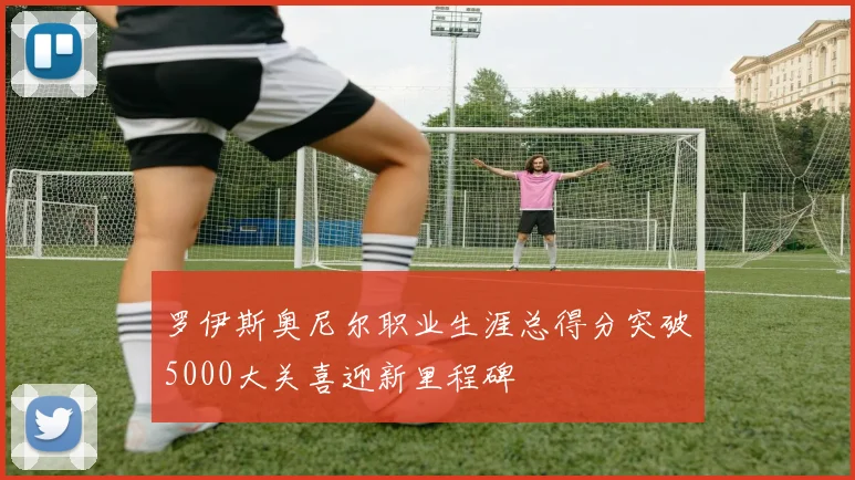 罗伊斯奥尼尔职业生涯总得分突破5000大关喜迎新里程碑