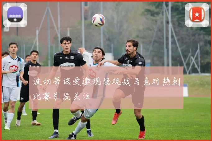 波切蒂诺受邀现场观战马竞对热刺比赛引发关注