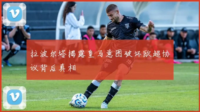拉波尔塔揭露皇马意图破坏欧超协议背后真相