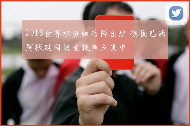 2018世界杯分组对阵出炉 德国巴西阿根廷同场竞技焦点集中