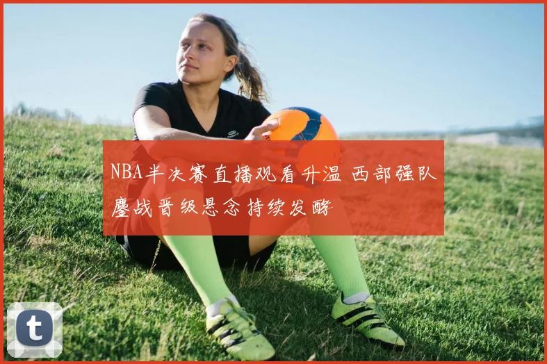 NBA半决赛直播观看升温 西部强队鏖战晋级悬念持续发酵
