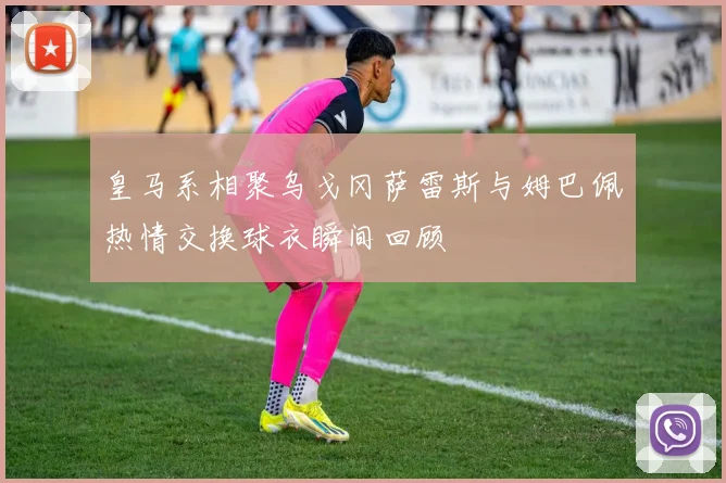皇马系相聚乌戈冈萨雷斯与姆巴佩热情交换球衣瞬间回顾