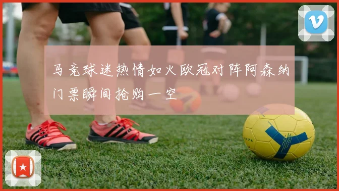 马竞球迷热情如火欧冠对阵阿森纳门票瞬间抢购一空
