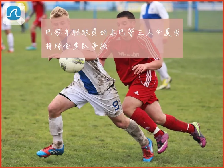 巴黎年轻球员姆本巴等三人今夏或将转会多队争抢