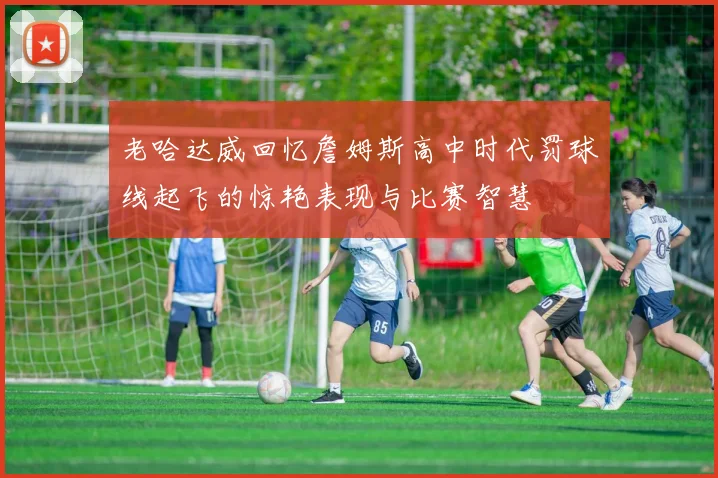 老哈达威回忆詹姆斯高中时代罚球线起飞的惊艳表现与比赛智慧