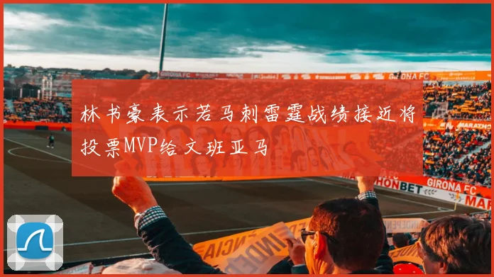 林书豪表示若马刺雷霆战绩接近将投票MVP给文班亚马