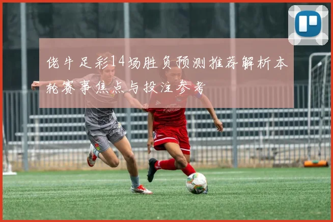 佬牛足彩14场胜负预测推荐解析本轮赛事焦点与投注参考