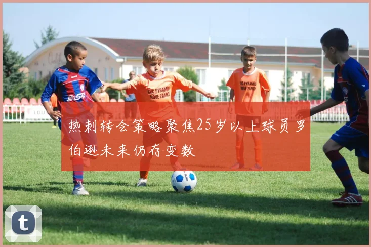 热刺转会策略聚焦25岁以上球员罗伯逊未来仍存变数