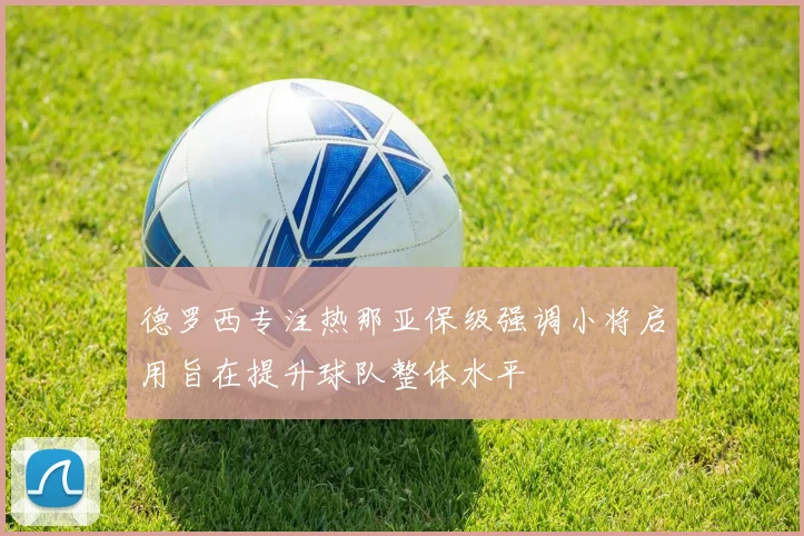 德罗西专注热那亚保级强调小将启用旨在提升球队整体水平